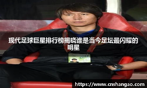 现代足球巨星排行榜揭晓谁是当今足坛最闪耀的明星